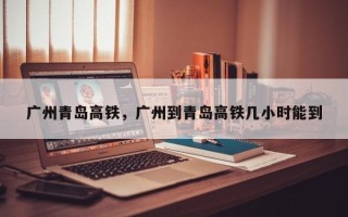 广州青岛高铁，广州到青岛高铁几小时能到