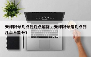 天津限号几点到几点解除，天津限号是几点到几点不能开？