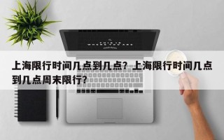 上海限行时间几点到几点？上海限行时间几点到几点周末限行？