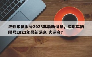 成都车辆限号2023年最新消息，成都车辆限号2023年最新消息 大运会？