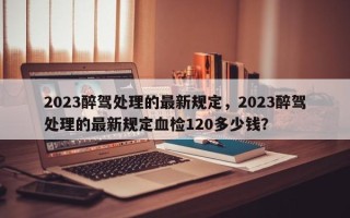 2023醉驾处理的最新规定，2023醉驾处理的最新规定血检120多少钱？