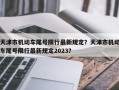 天津市机动车尾号限行最新规定？天津市机动车尾号限行最新规定2023？