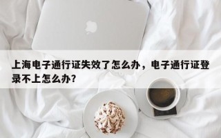 上海电子通行证失效了怎么办，电子通行证登录不上怎么办？