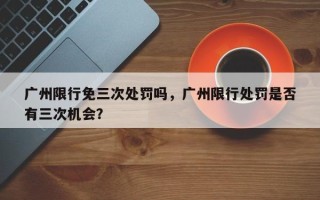 广州限行免三次处罚吗，广州限行处罚是否
有三次机会？