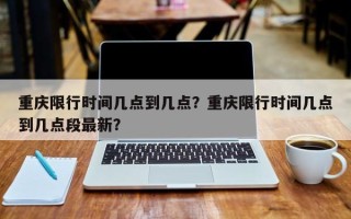 重庆限行时间几点到几点？重庆限行时间几点到几点段最新？