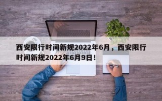 西安限行时间新规2022年6月，西安限行时间新规2022年6月9日！