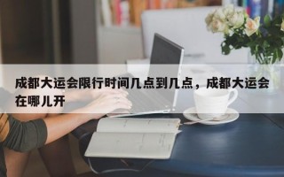 成都大运会限行时间几点到几点，成都大运会在哪儿开