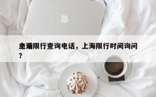 上海限行查询电话，上海限行时间询问
电话？