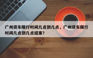 广州货车限行时间几点到几点，广州货车限行时间几点到几点结束？