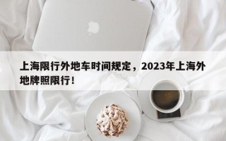 上海限行外地车时间规定，2023年上海外地牌照限行！