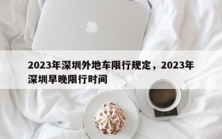 2023年深圳外地车限行规定，2023年深圳早晚限行时间