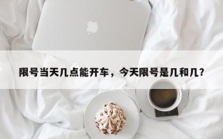 限号当天几点能开车，今天限号是几和几？