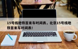 15号线地铁首末车时间表，北京15号线地铁首末车时间表！