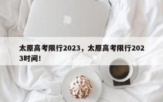 太原高考限行2023，太原高考限行2023时间！