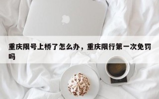 重庆限号上桥了怎么办，重庆限行第一次免罚吗