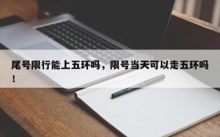 尾号限行能上五环吗，限号当天可以走五环吗！