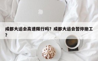 成都大运会高速限行吗？成都大运会暂停施工？