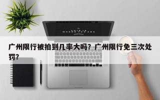 广州限行被拍到几率大吗？广州限行免三次处罚？