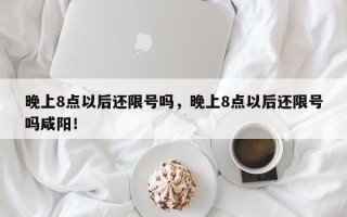 晚上8点以后还限号吗，晚上8点以后还限号吗咸阳！