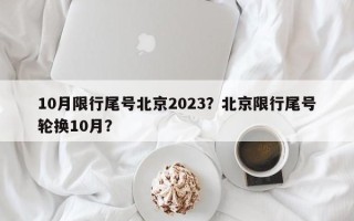 10月限行尾号北京2023？北京限行尾号轮换10月？