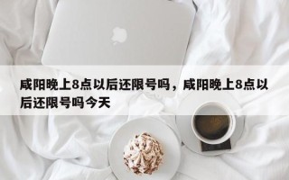 咸阳晚上8点以后还限号吗，咸阳晚上8点以后还限号吗今天