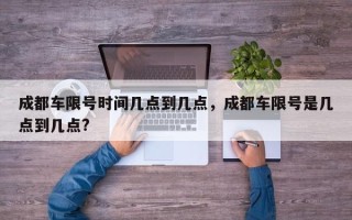 成都车限号时间几点到几点，成都车限号是几点到几点?