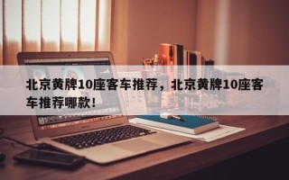 北京黄牌10座客车推荐，北京黄牌10座客车推荐哪款！