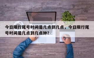 今日限行尾号时间是几点到几点，今日限行尾号时间是几点到几点钟？