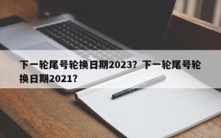 下一轮尾号轮换日期2023？下一轮尾号轮换日期2021？