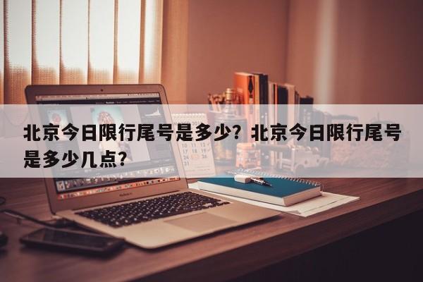 北京今日限行尾号是多少？北京今日限行尾号是多少几点？-第1张图片-末央生活网