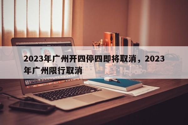 2023年广州开四停四即将取消，2023年广州限行取消-第1张图片-末央生活网