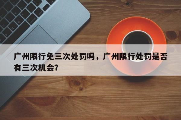 广州限行免三次处罚吗，广州限行处罚是否
有三次机会？-第1张图片-末央生活网