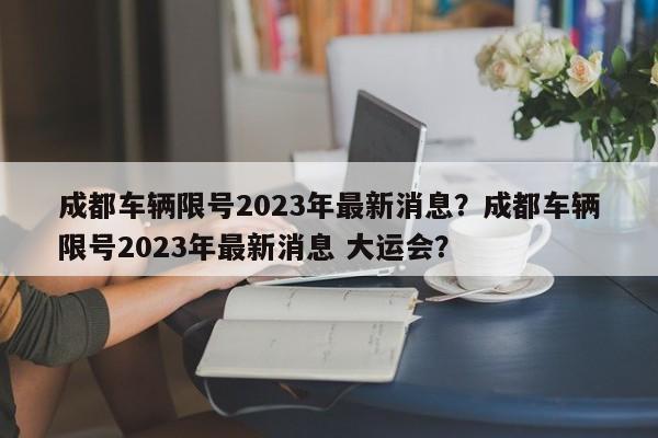 成都车辆限号2023年最新消息？成都车辆限号2023年最新消息 大运会？-第1张图片-末央生活网