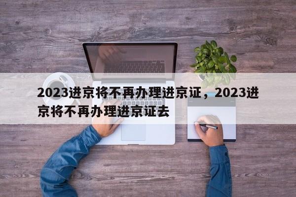 2023进京将不再办理进京证，2023进京将不再办理进京证去-第1张图片-末央生活网