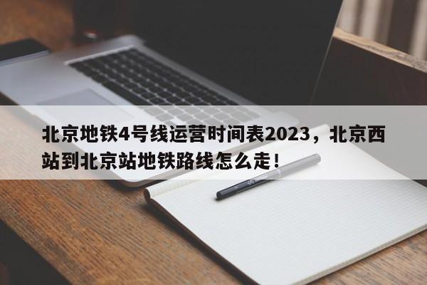 北京地铁4号线运营时间表2023，北京西站到北京站地铁路线怎么走！-第1张图片-末央生活网