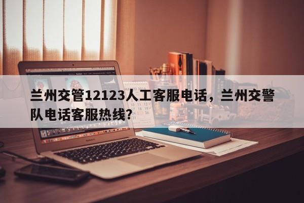 兰州交管12123人工客服电话，兰州交警队电话客服热线？-第1张图片-末央生活网