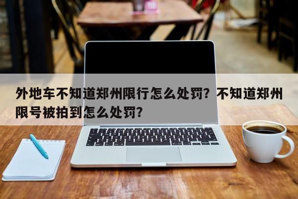 外地车不知道郑州限行怎么处罚？不知道郑州限号被拍到怎么处罚？-第1张图片-末央生活网