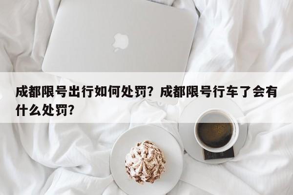 成都限号出行如何处罚？成都限号行车了会有什么处罚？-第1张图片-末央生活网