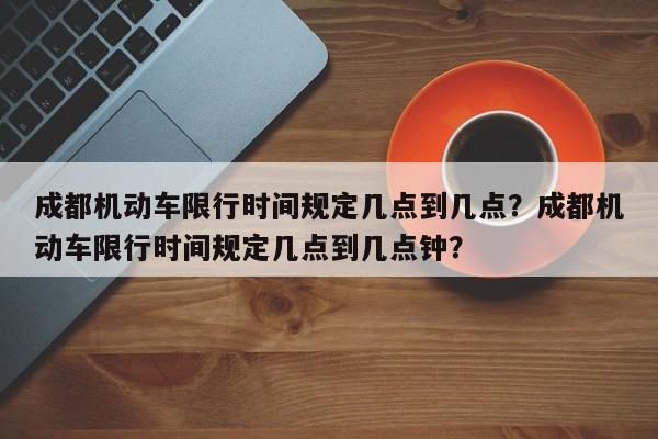 成都机动车限行时间规定几点到几点？成都机动车限行时间规定几点到几点钟？-第1张图片-末央生活网