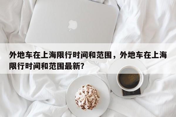 外地车在上海限行时间和范围，外地车在上海限行时间和范围最新？-第1张图片-末央生活网