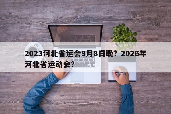 2023河北省运会9月8日晚？2026年河北省运动会？-第1张图片-末央生活网