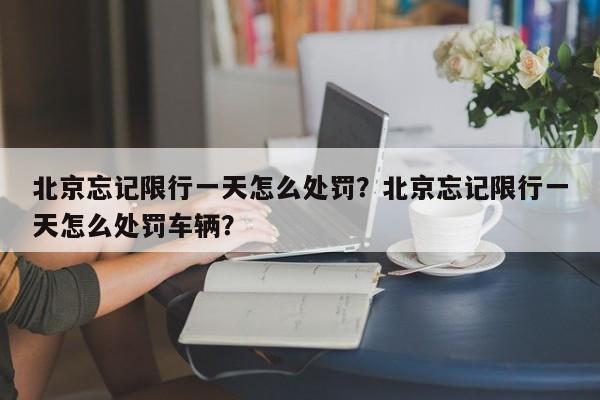 北京忘记限行一天怎么处罚？北京忘记限行一天怎么处罚车辆？-第1张图片-末央生活网