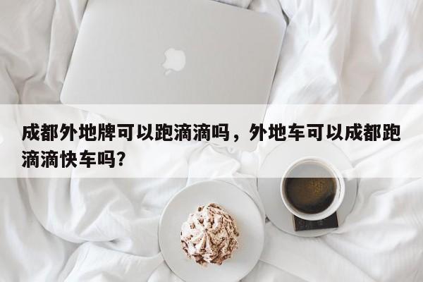 成都外地牌可以跑滴滴吗，外地车可以成都跑滴滴快车吗？-第1张图片-末央生活网