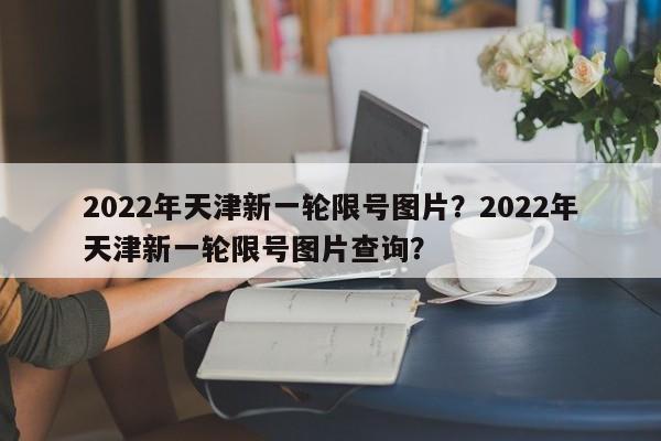 2022年天津新一轮限号图片？2022年天津新一轮限号图片查询？-第1张图片-末央生活网