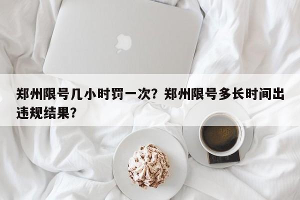 郑州限号几小时罚一次？郑州限号多长时间出违规结果？-第1张图片-末央生活网