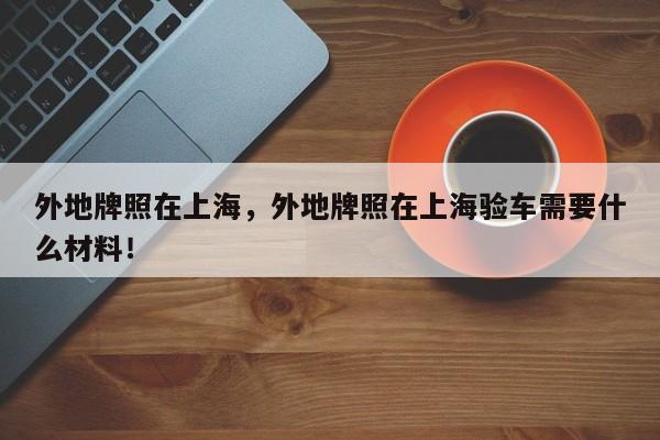 外地牌照在上海，外地牌照在上海验车需要什么材料！-第1张图片-末央生活网