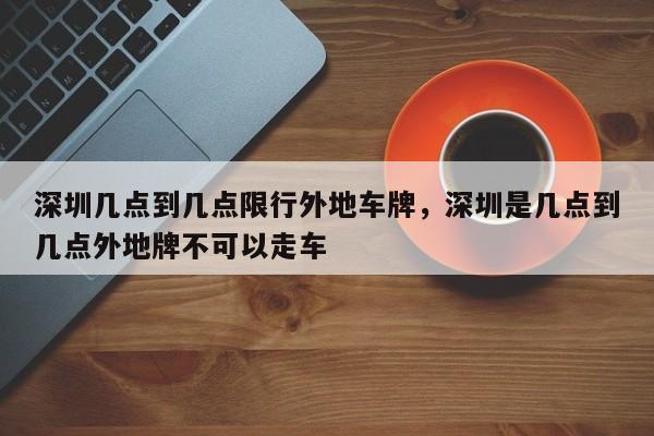 深圳几点到几点限行外地车牌，深圳是几点到几点外地牌不可以走车-第1张图片-末央生活网